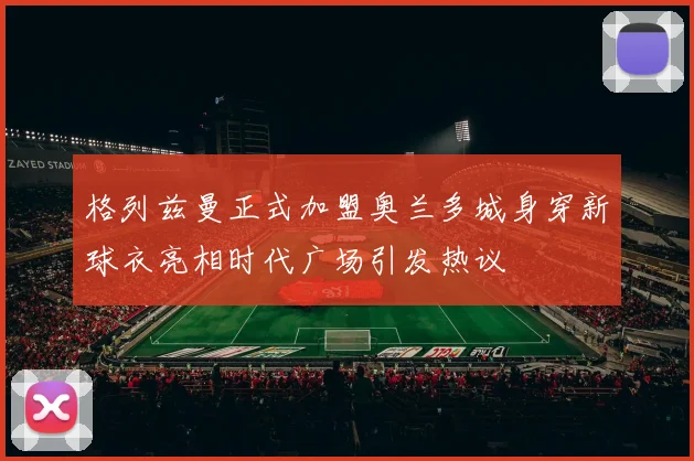 格列兹曼正式加盟奥兰多城身穿新球衣亮相时代广场引发热议