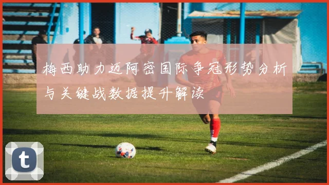 梅西助力迈阿密国际争冠形势分析与关键战数据提升解读