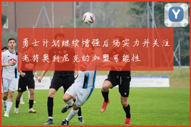 勇士计划继续增强后场实力并关注老将奥利尼克的加盟可能性
