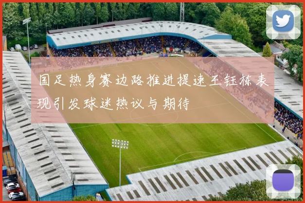 国足热身赛边路推进提速王钰栋表现引发球迷热议与期待