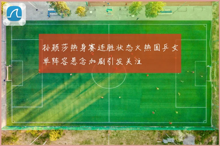 孙颖莎热身赛连胜状态火热国乒女单阵容悬念加剧引发关注